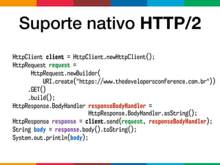 Suporte nativo HTTP/2
HttpClient client = HttpClient.newHttpClient();
HttpRequest request =
HttpRequest.newBuilder(
URI.create("https://www.thedevelopersconference.com.br"))
.GET()
.build();
HttpResponse.BodyHandler responseBodyHandler =  
HttpResponse.BodyHandler.asString();
HttpResponse response = client.send(request, responseBodyHandler);
String body = response.body().toString();
System.out.println(body);
 