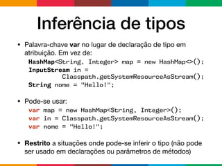 Inferência de tipos
• Palavra-chave var no lugar de declaração de tipo em
atribuição. Em vez de:

HashMap<String, Integer> map = new HashMap<>();
InputStream in =  
Classpath.getSystemResourceAsStream();
String nome = "Hello!";
• Pode-se usar:

var map = new HashMap<String, Integer>();
var in = Classpath.getSystemResourceAsStream();
var nome = "Hello!";
• Restrito a situações onde pode-se inferir o tipo (não pode
ser usado em declarações ou parâmetros de métodos)
 