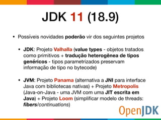 JDK 11 (18.9)
• Possíveis novidades poderão vir dos seguintes projetos

• JDK: Projeto Valhalla (value types - objetos tratados
como primitivos + tradução heterogênea de tipos
genéricos - tipos parametrizados preservam
informação de tipo no bytecode)

• JVM: Projeto Panama (alternativa a JNI para interface
Java com bibliotecas nativas) + Projeto Metropolis
(Java-on-Java - uma JVM com uma JIT escrita em
Java) + Projeto Loom (simpliﬁcar modelo de threads:
ﬁbers/continuations)
 