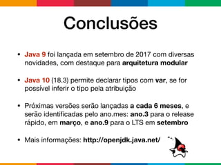 Conclusões
• Java 9 foi lançada em setembro de 2017 com diversas
novidades, com destaque para arquitetura modular
• Java 10 (18.3) permite declarar tipos com var, se for
possível inferir o tipo pela atribuição

• Próximas versões serão lançadas a cada 6 meses, e
serão identiﬁcadas pelo ano.mes: ano.3 para o release
rápido, em março, e ano.9 para o LTS em setembro
• Mais informações: http://openjdk.java.net/
 