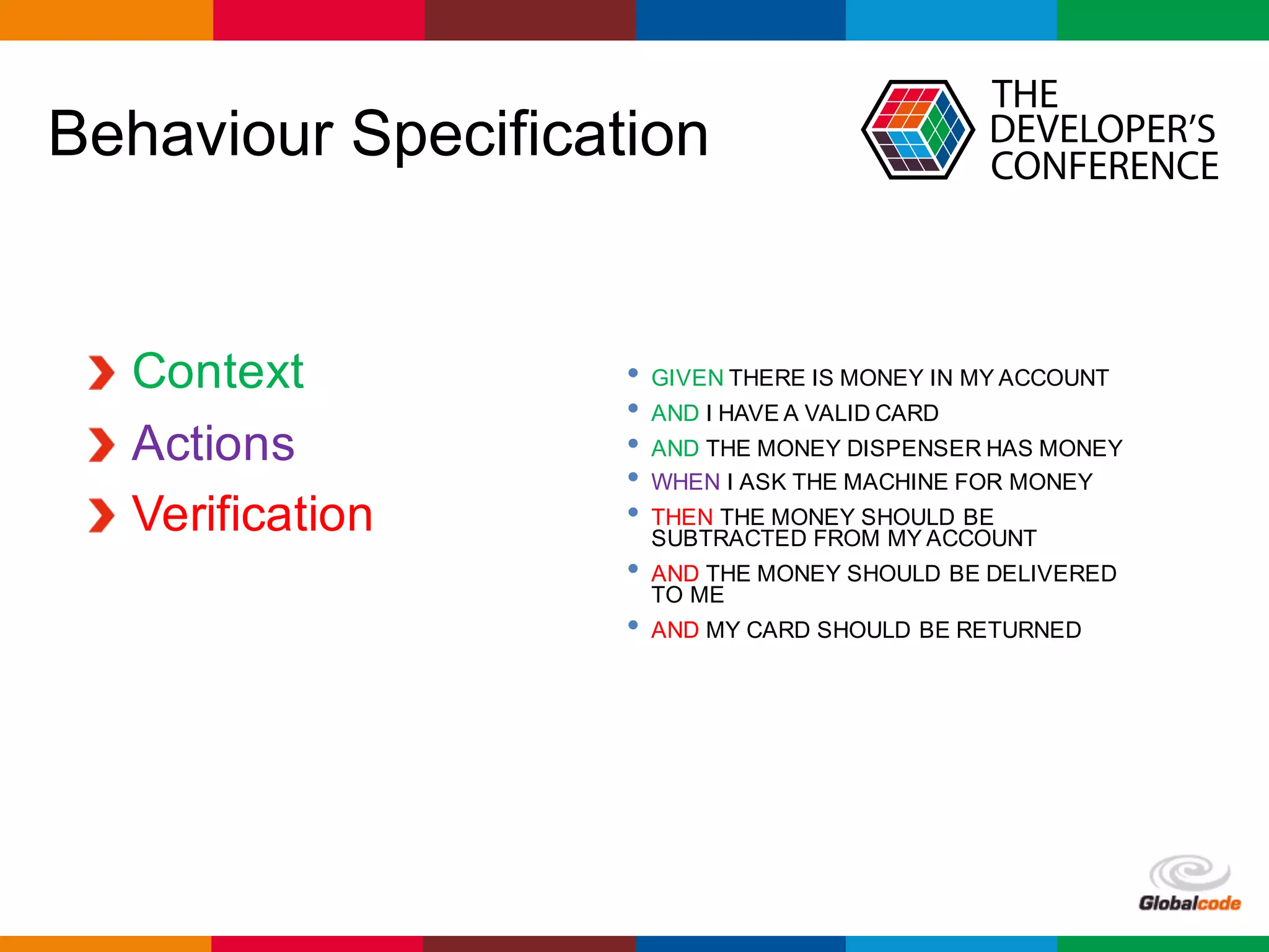 Globalcode	– Open4education
Behaviour Specification
Context
Actions
Verification
• GIVEN THERE IS MONEY IN MY ACCOUNT
• AND I HAVE A VALID CARD
• AND THE MONEY DISPENSER HAS MONEY
• WHEN I ASK THE MACHINE FOR MONEY
• THEN THE MONEY SHOULD BE
SUBTRACTED FROM MY ACCOUNT
• AND THE MONEY SHOULD BE DELIVERED
TO ME
• AND MY CARD SHOULD BE RETURNED
 