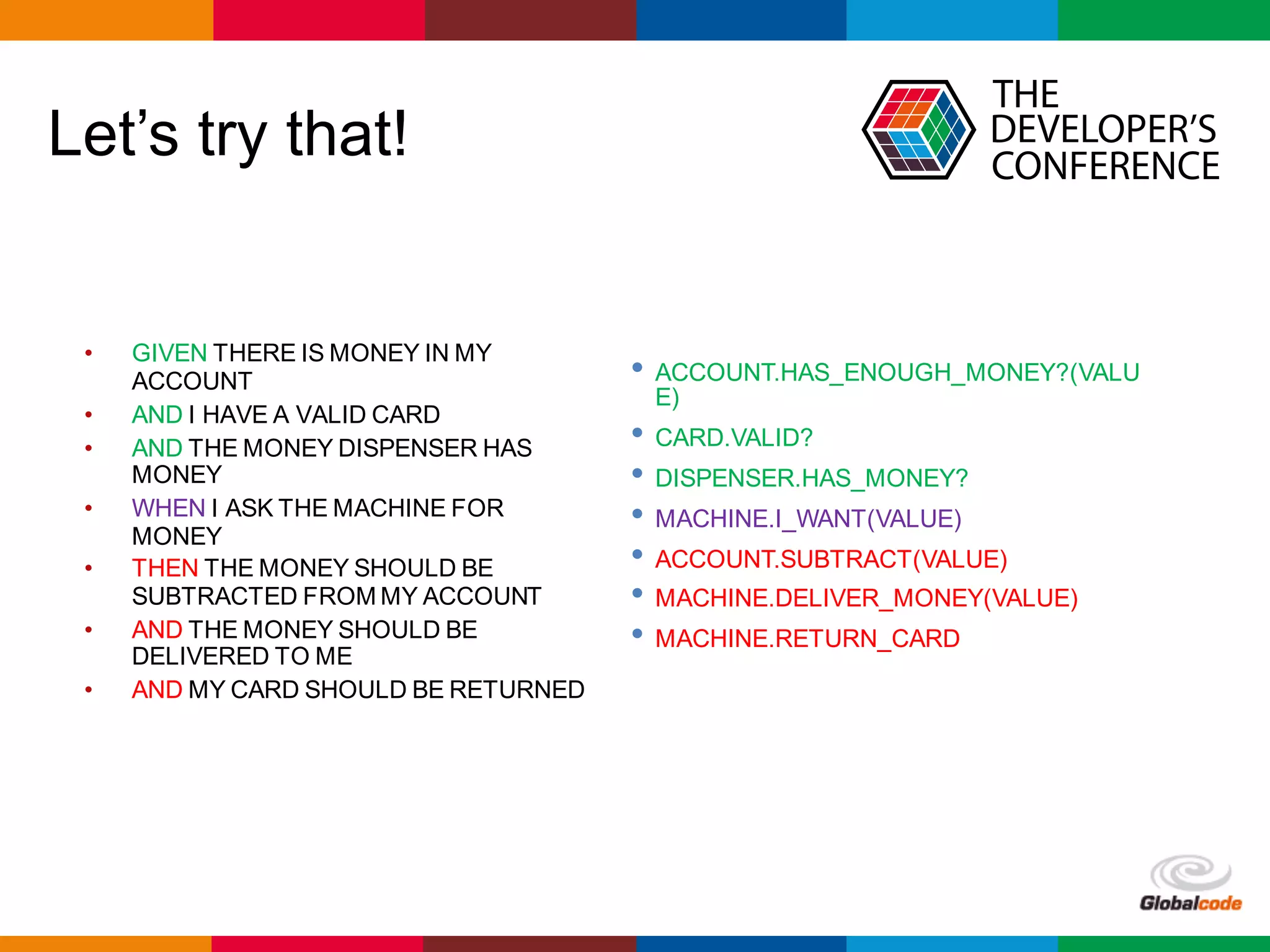 Globalcode	– Open4education
Let’s try that!
• GIVEN THERE IS MONEY IN MY
ACCOUNT
• AND I HAVE A VALID CARD
• AND THE MONEY DISPENSER HAS
MONEY
• WHEN I ASK THE MACHINE FOR
MONEY
• THEN THE MONEY SHOULD BE
SUBTRACTED FROM MY ACCOUNT
• AND THE MONEY SHOULD BE
DELIVERED TO ME
• AND MY CARD SHOULD BE RETURNED
• ACCOUNT.HAS_ENOUGH_MONEY?(VALU
E)
• CARD.VALID?
• DISPENSER.HAS_MONEY?
• MACHINE.I_WANT(VALUE)
• ACCOUNT.SUBTRACT(VALUE)
• MACHINE.DELIVER_MONEY(VALUE)
• MACHINE.RETURN_CARD
 