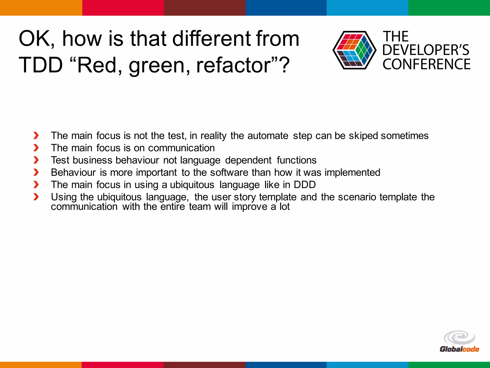 Globalcode	– Open4education
OK, how is that different from
TDD “Red, green, refactor”?
The main focus is not the test, in reality the automate step can be skiped sometimes
The main focus is on communication
Test business behaviour not language dependent functions
Behaviour is more important to the software than how it was implemented
The main focus in using a ubiquitous language like in DDD
Using the ubiquitous language, the user story template and the scenario template the
communication with the entire team will improve a lot
 