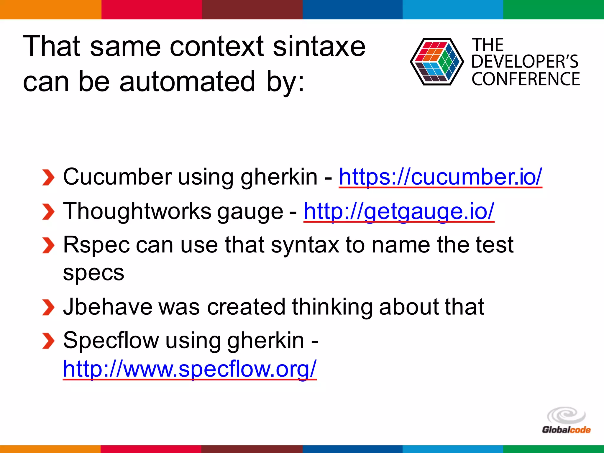 Globalcode	– Open4education
That same context sintaxe
can be automated by:
Cucumber using gherkin - https://cucumber.io/
Thoughtworks gauge - http://getgauge.io/
Rspec can use that syntax to name the test
specs
Jbehave was created thinking about that
Specflow using gherkin -
http://www.specflow.org/
 