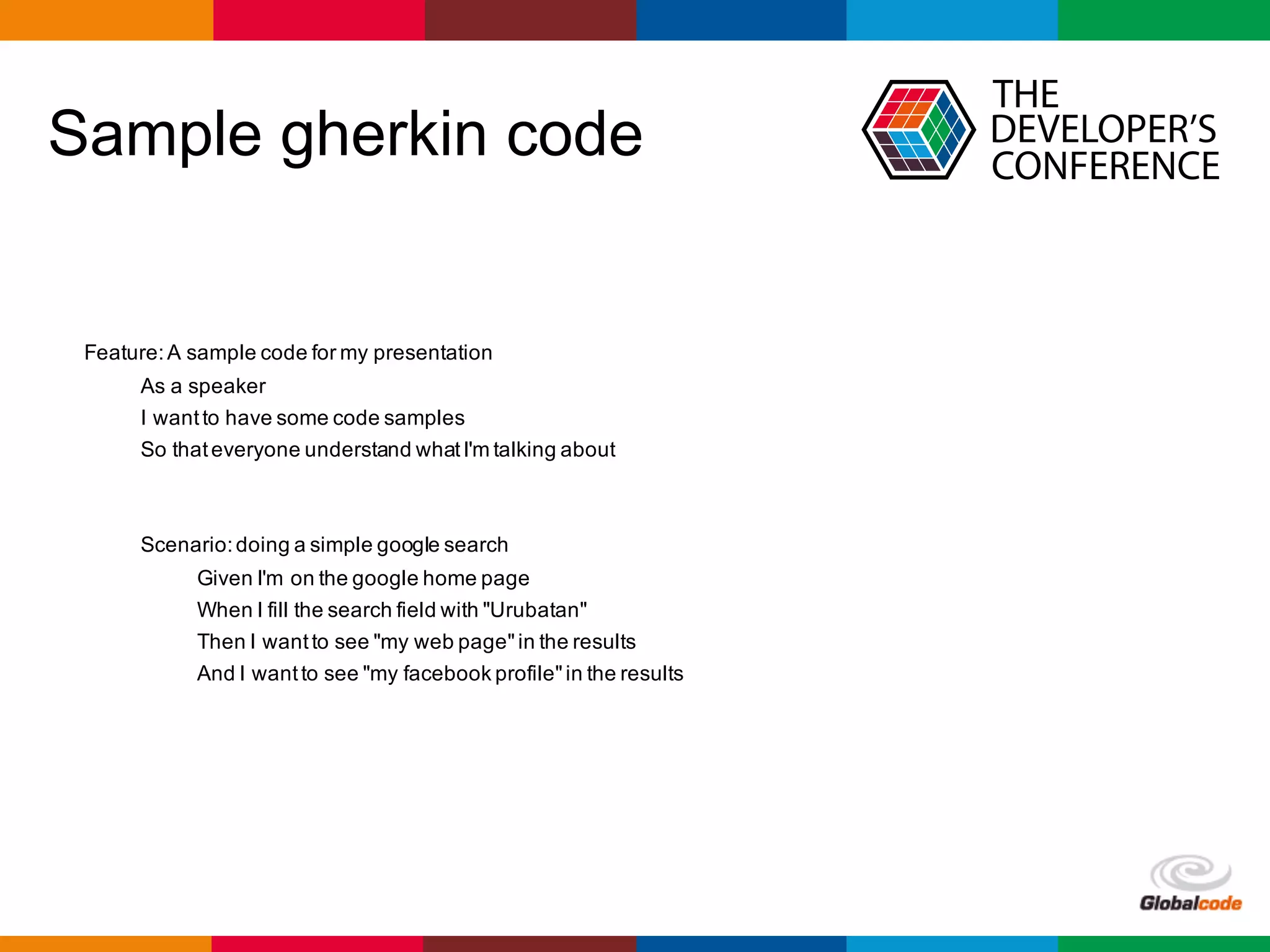Globalcode	– Open4education
Sample gherkin code
Feature:A sample code for my presentation
As a speaker
I wantto have some code samples
So thateveryone understand whatI'm talking about
Scenario:doing a simple google search
Given I'm on the google home page
When I fill the search field with "Urubatan"
Then I wantto see "my web page"in the results
And I wantto see "my facebook profile"in the results
 