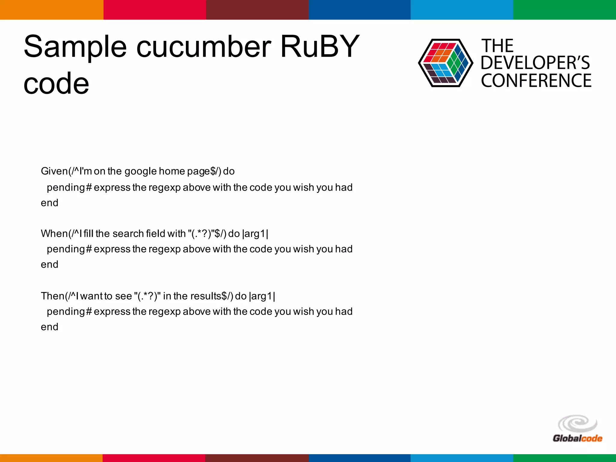 Globalcode	– Open4education
Sample cucumber RuBY
code
Given(/^I'm on the google home page$/) do
pending# express the regexp above with the code you wish you had
end
When(/^Ifill the search field with "(.*?)"$/) do |arg1|
pending# express the regexp above with the code you wish you had
end
Then(/^Iwantto see "(.*?)" in the results$/) do |arg1|
pending# express the regexp above with the code you wish you had
end
 
