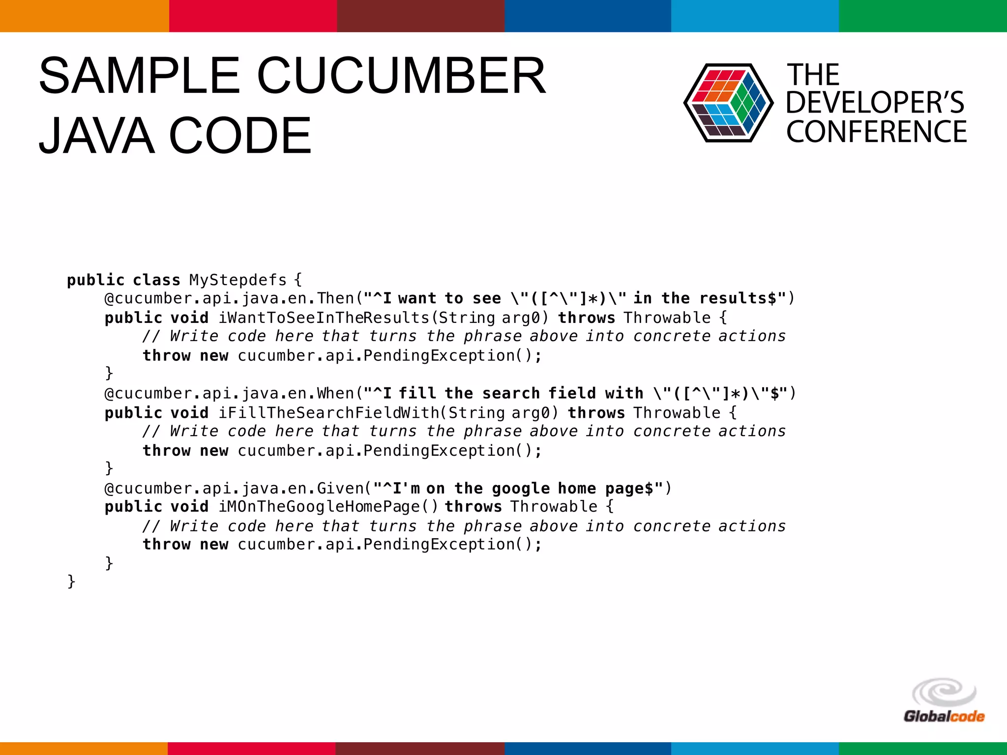 Globalcode	– Open4education
SAMPLE CUCUMBER
JAVA CODE
public class MyStepdefs {
@cucumber.api.java.en.Then("^I want to see "([^"]*)" in the results$")
public void iWantToSeeInTheResults(String arg0) throws Throwable {
// Write code here that turns the phrase above into concrete actions
throw new cucumber.api.PendingException();
}
@cucumber.api.java.en.When("^I fill the search field with "([^"]*)"$")
public void iFillTheSearchFieldWith(String arg0) throws Throwable {
// Write code here that turns the phrase above into concrete actions
throw new cucumber.api.PendingException();
}
@cucumber.api.java.en.Given("^I'm on the google home page$")
public void iMOnTheGoogleHomePage() throws Throwable {
// Write code here that turns the phrase above into concrete actions
throw new cucumber.api.PendingException();
}
}
 