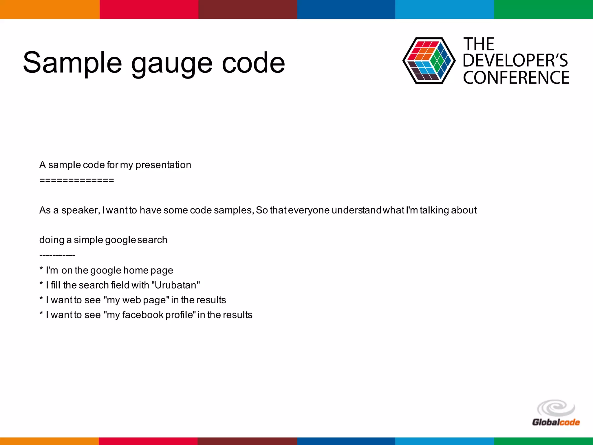 Globalcode	– Open4education
Sample gauge code
A sample code for my presentation
=============
As a speaker,Iwantto have some code samples,So thateveryone understandwhatI'm talking about
doing a simple googlesearch
-----------
* I'm on the google home page
* I fill the search field with "Urubatan"
* I wantto see "my web page"in the results
* I wantto see "my facebook profile"in the results
 