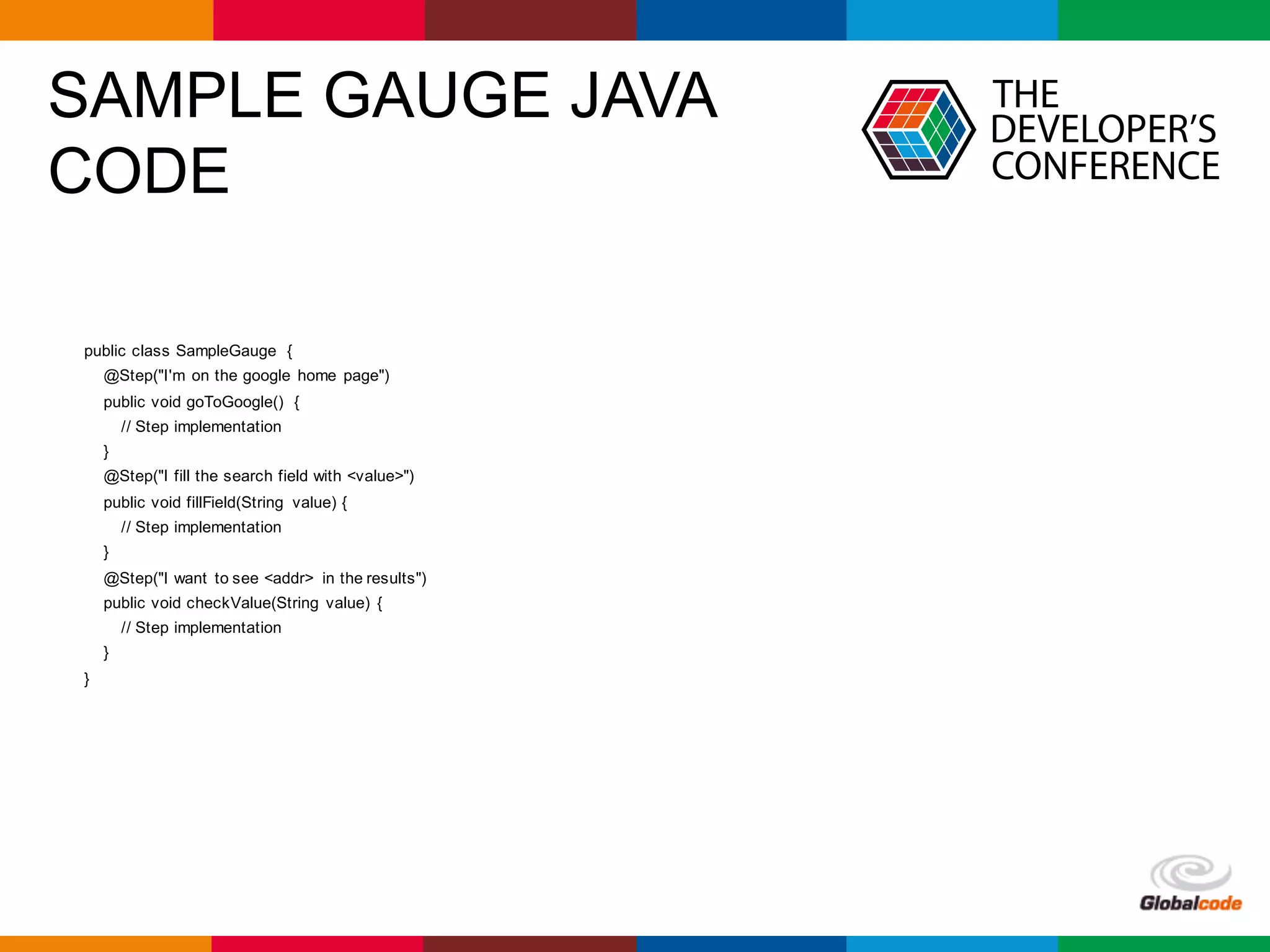 Globalcode	– Open4education
SAMPLE GAUGE JAVA
CODE
public class SampleGauge {
@Step("I'm on the google home page")
public void goToGoogle() {
// Step implementation
}
@Step("I fill the search field with <value>")
public void fillField(String value) {
// Step implementation
}
@Step("I want to see <addr> in the results")
public void checkValue(String value) {
// Step implementation
}
}
 