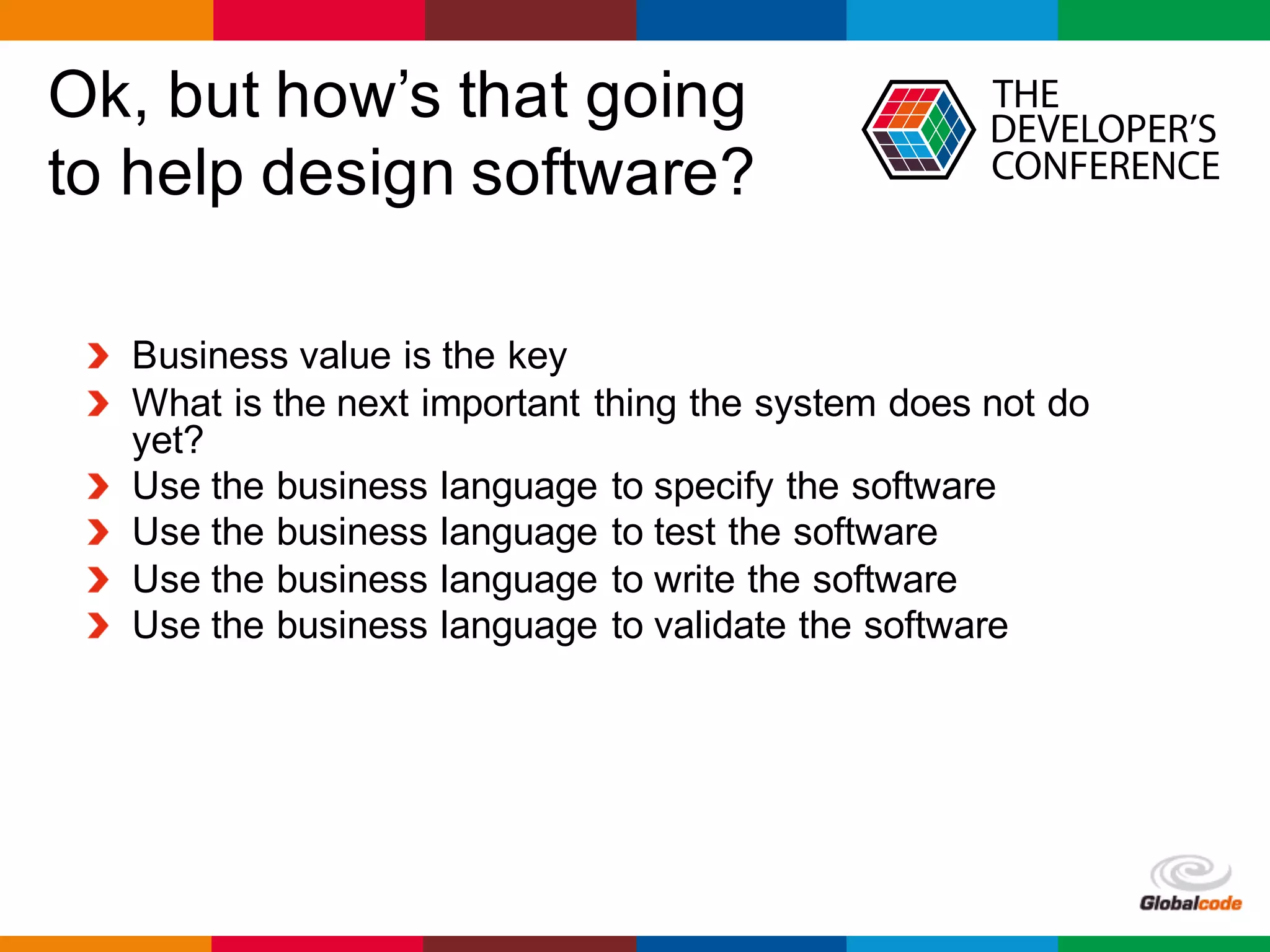 Globalcode	– Open4education
Ok, but how’s that going
to help design software?
Business value is the key
What is the next important thing the system does not do
yet?
Use the business language to specify the software
Use the business language to test the software
Use the business language to write the software
Use the business language to validate the software
 