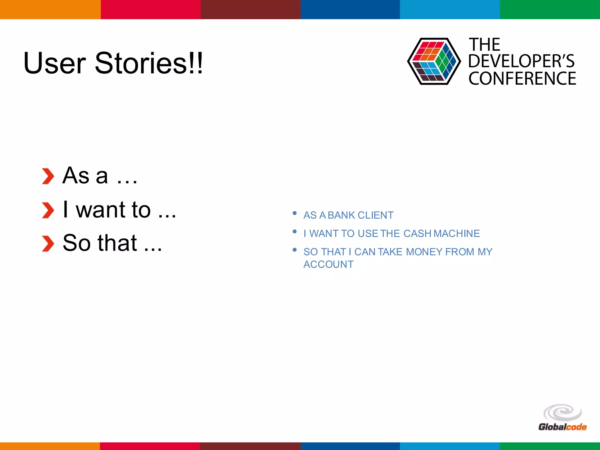 Globalcode	– Open4education
User Stories!!
As a …
I want to ...
So that ...
• AS A BANK CLIENT
• I WANT TO USE THE CASH MACHINE
• SO THAT I CAN TAKE MONEY FROM MY
ACCOUNT
 