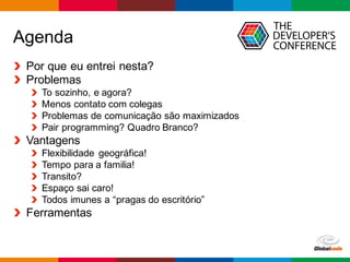 Globalcode – Open4education
Agenda
Por que eu entrei nesta?
Problemas
To sozinho, e agora?
Menos contato com colegas
Problemas de comunicação são maximizados
Pair programming? Quadro Branco?
Vantagens
Flexibilidade geográfica!
Tempo para a familia!
Transito?
Espaço sai caro!
Todos imunes a “pragas do escritório”
Ferramentas
 