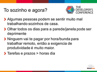 Globalcode – Open4education
To sozinho e agora?
Algumas pessoas podem se sentir muito mal
trabalhando sozinhos de casa.
Olhar todos os dias para a parede/janela pode ser
deprimente
Ninguem vai te pagar por hora/bunda para
trabalhar remoto, então a exigencia de
produtividade é muito maior.
Tarefas e prazos > horas dia
 