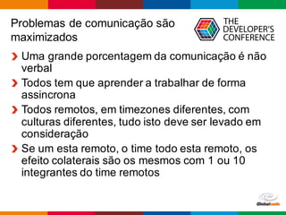 Globalcode – Open4education
Problemas de comunicação são
maximizados
Uma grande porcentagem da comunicação é não
verbal
Todos tem que aprender a trabalhar de forma
assincrona
Todos remotos, em timezones diferentes, com
culturas diferentes, tudo isto deve ser levado em
consideração
Se um esta remoto, o time todo esta remoto, os
efeito colaterais são os mesmos com 1 ou 10
integrantes do time remotos
 