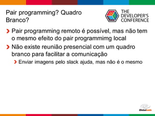 Globalcode – Open4education
Pair programming? Quadro
Branco?
Pair programming remoto é possível, mas não tem
o mesmo efeito do pair programmimg local
Não existe reunião presencial com um quadro
branco para facilitar a comunicação
Enviar imagens pelo slack ajuda, mas não é o mesmo
 