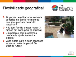 Globalcode – Open4education
Flexibilidade geográfica!
Já pensou em tirar uma semana
de férias na Bahia no meio do
ano sem precisar parar de
trabalhar?
Não tem familia e quer morar 3
meses em cada pais do mundo?
Um parente com problemas,
precisa de ajuda em outra
cidade?
Você adora café e quer conhecer
todos os cafés de paris? De
Buenos Aires?
 