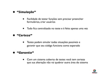 •   “Simulação”

       •   Facilidade de testar funções sem precisar preencher
           formulários, criar usuários

       •   Tudo ﬁca centralizado no teste e é feito apenas uma vez

•   “Certeza”

       •   Testes podem simular todas situações possíveis e
           garantir que seu código funciona como esperado

•   “Garantia”

       •   Com um sistema coberto de testes você tem certeza
           que sua alteração não vai quebrar outra área do sistema
 