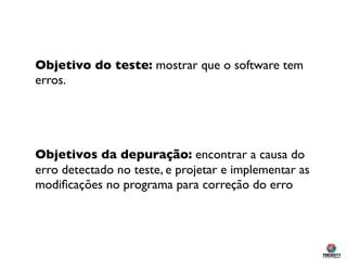 Objetivo do teste: mostrar que o software tem
erros.




Objetivos da depuração: encontrar a causa do
erro detectado no teste, e projetar e implementar as
modiﬁcações no programa para correção do erro
 