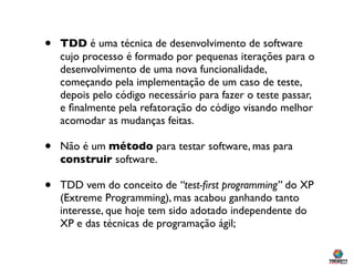 •   TDD é uma técnica de desenvolvimento de software
    cujo processo é formado por pequenas iterações para o
    desenvolvimento de uma nova funcionalidade,
    começando pela implementação de um caso de teste,
    depois pelo código necessário para fazer o teste passar,
    e ﬁnalmente pela refatoração do código visando melhor
    acomodar as mudanças feitas.

•   Não é um método para testar software, mas para
    construir software.

•   TDD vem do conceito de “test-ﬁrst programming” do XP
    (Extreme Programming), mas acabou ganhando tanto
    interesse, que hoje tem sido adotado independente do
    XP e das técnicas de programação ágil;
 