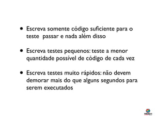 • Escreva somente código suﬁciente para o
  teste passar e nada além disso

• Escreva testes pequenos: teste a menor
  quantidade possível de código de cada vez

• Escreva testes muito rápidos: não devem
  demorar mais do que alguns segundos para
  serem executados
 