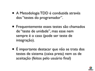 • A Metodologia TDD é conduzida através
  dos “testes do programador”.

• Frequentemente esses testes são chamados
  de “teste de unidade”, mas esse nem
  sempre é o caso (pode ser teste de
  integração).

• É importante destacar que não se trata dos
  testes de sistema (caixa preta) nem os de
  aceitação (feitos pelo usuário ﬁnal)
 