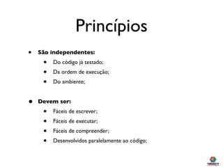Princípios
•   São independentes:
     •   Do código já testado;
     •   Da ordem de execução;
     •   Do ambiente;


•   Devem ser:
     •   Fáceis de escrever;
     •   Fáceis de executar;
     •   Fáceis de compreender;
     •   Desenvolvidos paralelamente ao código;
 