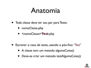 Anatomia
•   Toda classe deve ter seu par para Teste:
     •   nomeClasse.php
     •   <nomeClasse>Test.php


•   Escrever o caso de teste, usando o pós-ﬁxo “Test”
     •   A classe tem um metodo algumaCoisa()
     •   Deve-se criar um metodo testAlgumaCoisa()
 