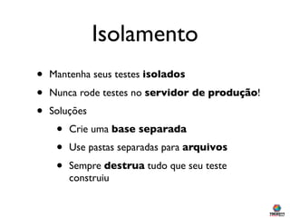 Isolamento
•   Mantenha seus testes isolados

•   Nunca rode testes no servidor de produção!
•   Soluções
     •   Crie uma base separada
     •   Use pastas separadas para arquivos

     •   Sempre destrua tudo que seu teste
         construiu
 