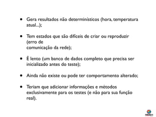 •   Gera resultados não determinísticos (hora, temperatura
    atual...);

•   Tem estados que são difíceis de criar ou reproduzir
    (erro de
    comunicação da rede);

•   É lento (um banco de dados completo que precisa ser
    inicializado antes do teste);

•   Ainda não existe ou pode ter comportamento alterado;

•   Teriam que adicionar informações e métodos
    exclusivamente para os testes (e não para sua função
    real).
 
