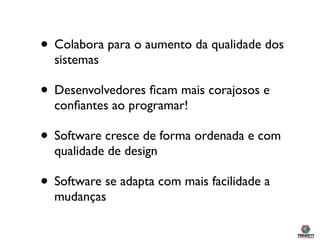 • Colabora para o aumento da qualidade dos
  sistemas

• Desenvolvedores ﬁcam mais corajosos e
  conﬁantes ao programar!

• Software cresce de forma ordenada e com
  qualidade de design

• Software se adapta com mais facilidade a
  mudanças
 