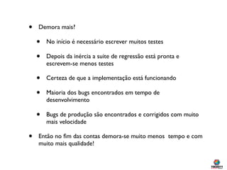 •   Demora mais?

    •   No início é necessário escrever muitos testes

    •   Depois da inércia a suite de regressão está pronta e
        escrevem-se menos testes

    •   Certeza de que a implementação está funcionando

    •   Maioria dos bugs encontrados em tempo de
        desenvolvimento

    •   Bugs de produção são encontrados e corrigidos com muito
        mais velocidade

•   Então no ﬁm das contas demora-se muito menos tempo e com
    muito mais qualidade!
 