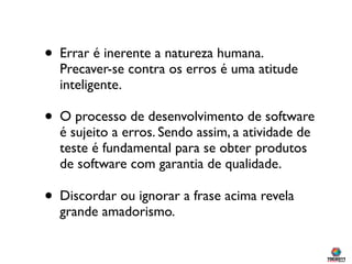 • Errar é inerente a natureza humana.
  Precaver-se contra os erros é uma atitude
  inteligente.

• O processo de desenvolvimento de software
  é sujeito a erros. Sendo assim, a atividade de
  teste é fundamental para se obter produtos
  de software com garantia de qualidade.

• Discordar ou ignorar a frase acima revela
  grande amadorismo.
 