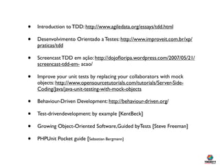 •   Introduction to TDD: http://www.agiledata.org/essays/tdd.html

•   Desenvolvimento Orientado a Testes: http://www.improveit.com.br/xp/
    praticas/tdd

•   Screencast TDD em ação: http://dojoﬂoripa.wordpress.com/2007/05/21/
    screencast-tdd-em- acao/

•   Improve your unit tests by replacing your collaborators with mock
    objects: http://www.opensourcetutorials.com/tutorials/Server-Side-
    Coding/Java/java-unit-testing-with-mock-objects

•   Behaviour-Driven Development: http://behaviour-driven.org/

•   Test-drivendevelopment: by example [KentBeck]

•   Growing Object-Oriented Software,Guided byTests [Steve Freeman]

•   PHPUnit Pocket guide [Sebastian Bergmann]
 