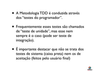 • A Metodologia TDD é conduzida através
  dos “testes do programador”.

• Frequentemente esses testes são chamados
  de “t...