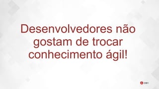Desenvolvedores não
gostam de trocar
conhecimento ágil!
 