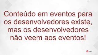Conteúdo em eventos para
os desenvolvedores existe,
mas os desenvolvedores
não veem aos eventos!
 