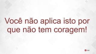 Você não aplica isto por
que não tem coragem!
 