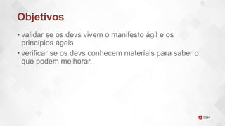 Objetivos
• validar se os devs vivem o manifesto ágil e os
princípios ágeis
• verificar se os devs conhecem materiais para saber o
que podem melhorar.
 