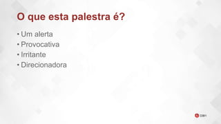 O que esta palestra é?
• Um alerta
• Provocativa
• Irritante
• Direcionadora
 