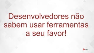 Desenvolvedores não
sabem usar ferramentas
a seu favor!
 
