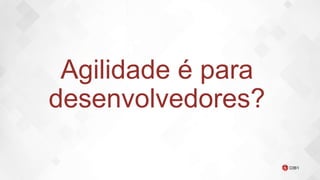 Agilidade é para
desenvolvedores?
 