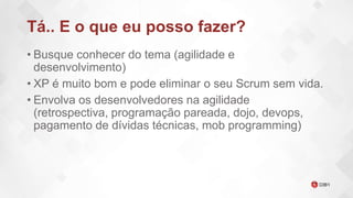 Tá.. E o que eu posso fazer?
• Busque conhecer do tema (agilidade e
desenvolvimento)
• XP é muito bom e pode eliminar o seu Scrum sem vida.
• Envolva os desenvolvedores na agilidade
(retrospectiva, programação pareada, dojo, devops,
pagamento de dívidas técnicas, mob programming)
 