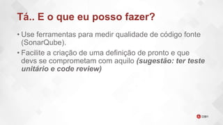Tá.. E o que eu posso fazer?
• Use ferramentas para medir qualidade de código fonte
(SonarQube).
• Facilite a criação de uma definição de pronto e que
devs se comprometam com aquilo (sugestão: ter teste
unitário e code review)
 