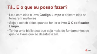 Tá.. E o que eu posso fazer?
• Leia com eles o livro Código Limpo e deixem eles se
tornarem melhores
• Seja o coach deles quando for ler o livro O Codificador
Limpo.
• Tenha uma biblioteca que seja mais de fundamentos do
que de livros que se desatualizam.
 