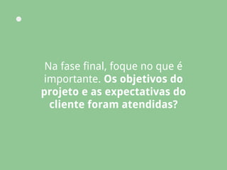 Na fase final, foque no que é
importante. Os objetivos do
projeto e as expectativas do
cliente foram atendidas?
 