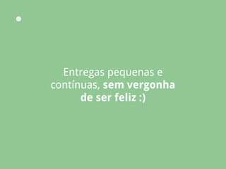 Entregas pequenas e
contínuas, sem vergonha
de ser feliz :)
 