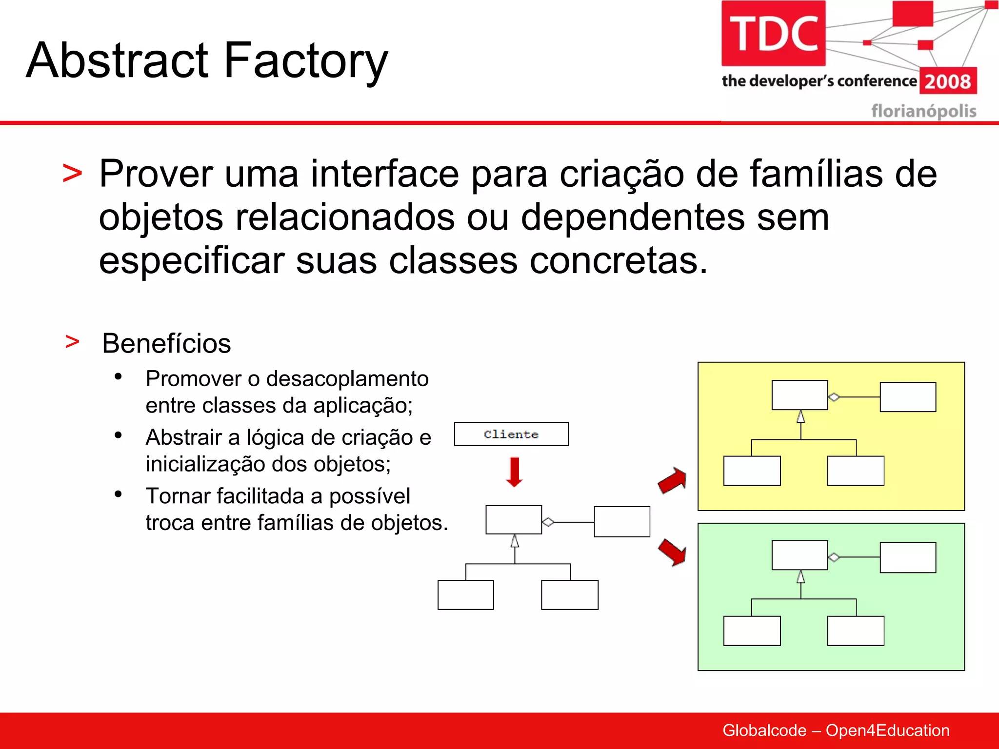 Abstract Factory Prover uma interface para criação de famílias de objetos relacionados ou dependentes sem especificar suas classes concretas. Benefícios Promover o desacoplamento entre classes da aplicação; Abstrair a lógica de criação e inicialização dos objetos; Tornar facilitada a possível troca entre famílias de objetos. 