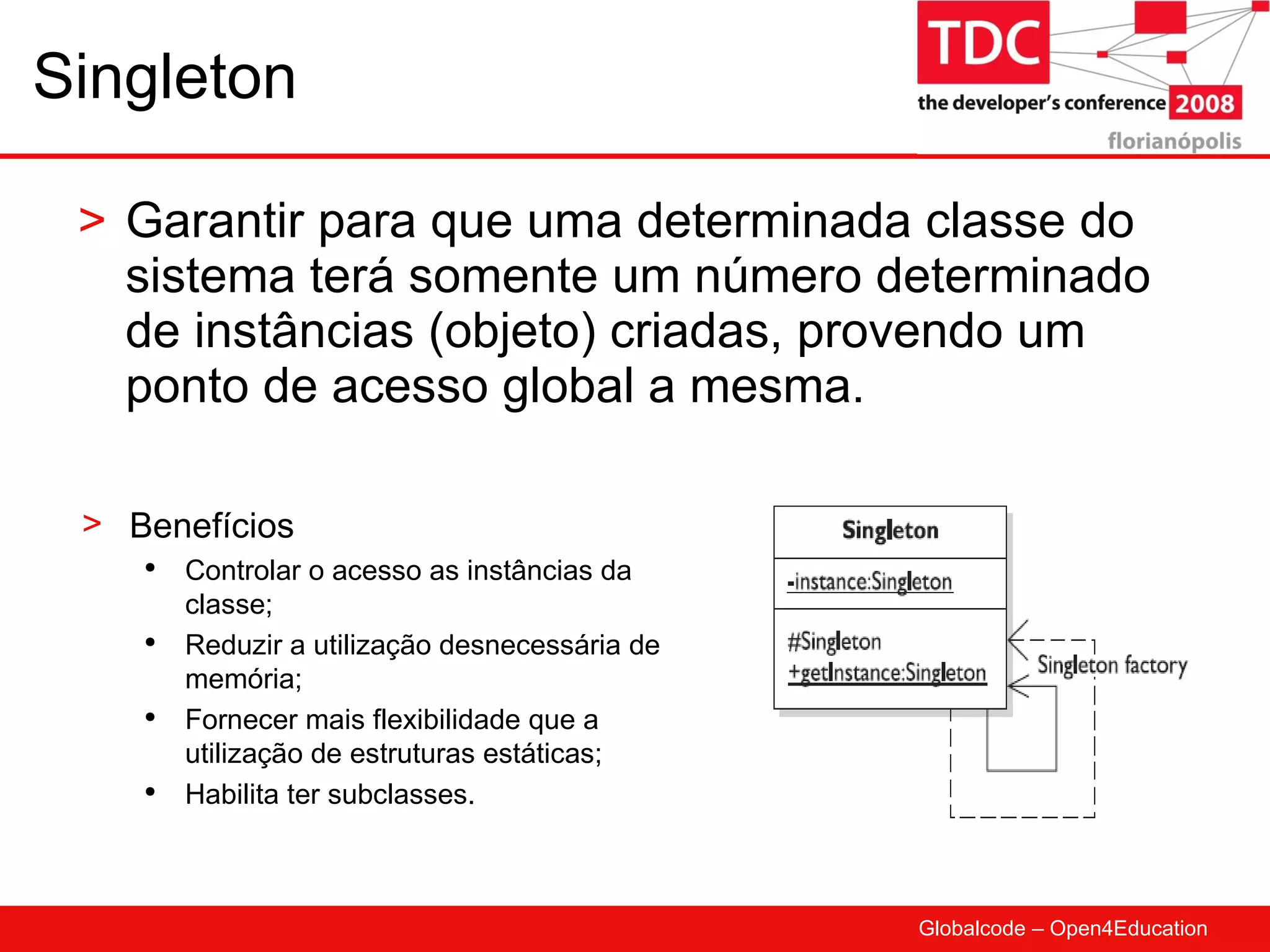 Singleton Garantir para que uma determinada classe do sistema terá somente um número determinado de instâncias (objeto) criadas, provendo um ponto de acesso global a mesma. Benefícios Controlar o acesso as instâncias da classe; Reduzir a utilização desnecessária de memória; Fornecer mais flexibilidade que a utilização de estruturas estáticas; Habilita ter subclasses. 
