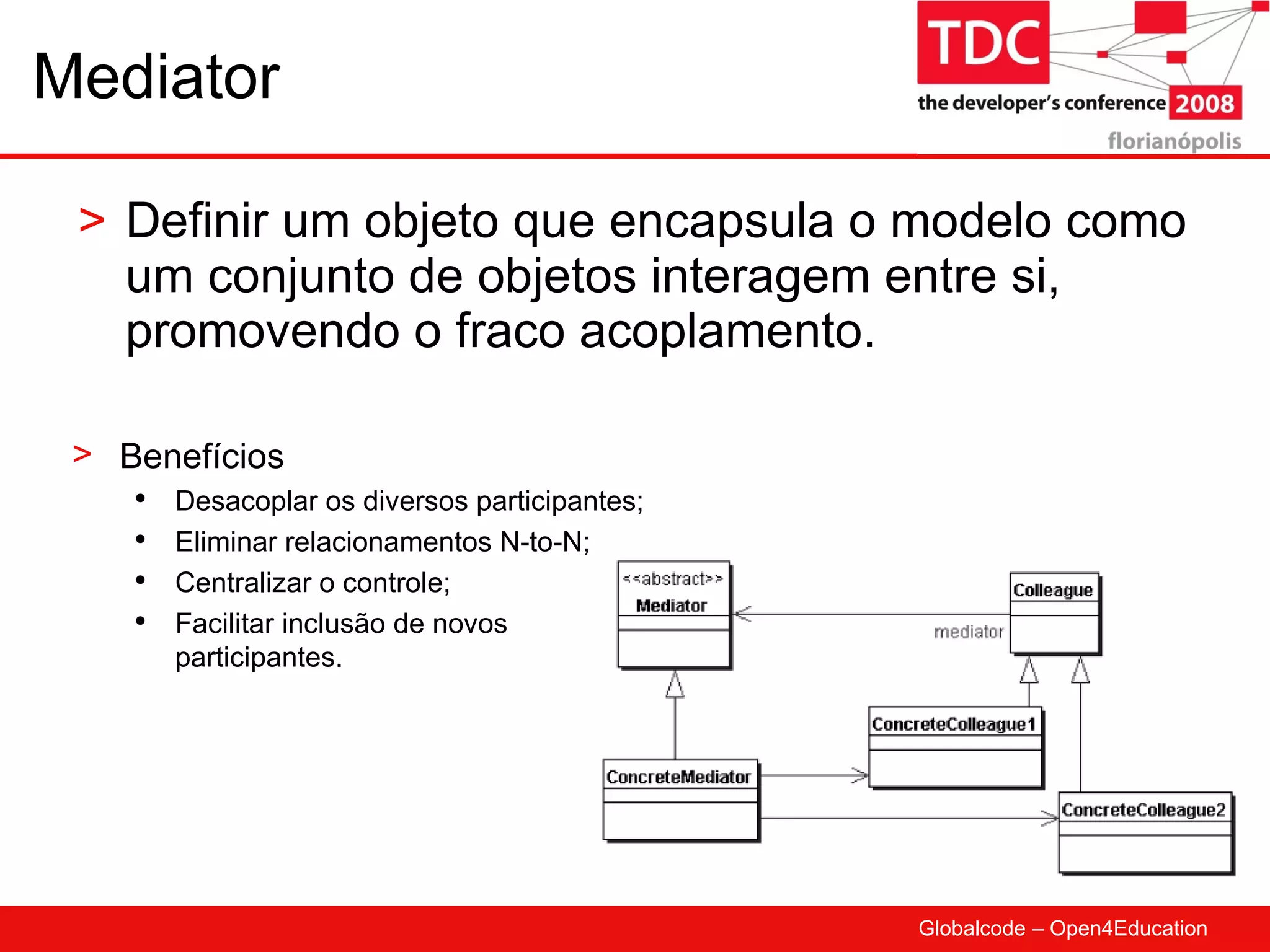 Mediator Definir um objeto que encapsula o modelo como um conjunto de objetos interagem entre si, promovendo o fraco acoplamento. Benefícios Desacoplar os diversos participantes; Eliminar relacionamentos N-to-N; Centralizar o controle; Facilitar inclusão de novos participantes. 