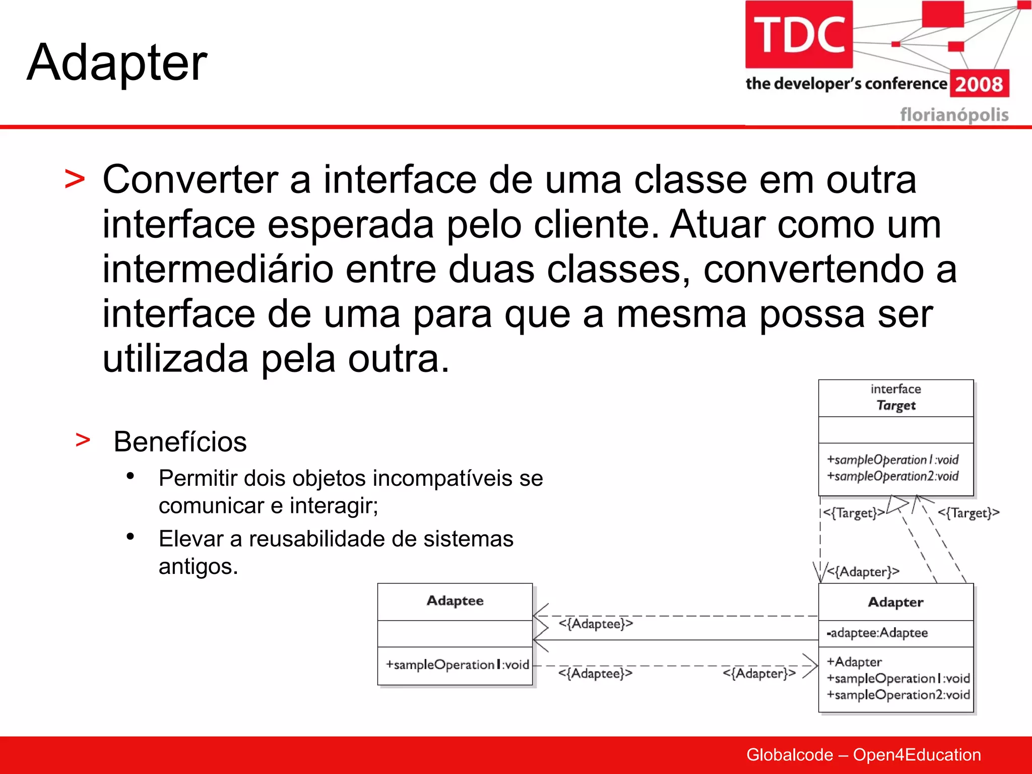 Adapter Converter a interface de uma classe em outra interface esperada pelo cliente. Atuar como um intermediário entre duas classes, convertendo a interface de uma para que a mesma possa ser utilizada pela outra. Benefícios Permitir dois objetos incompatíveis se comunicar e interagir; Elevar a reusabilidade de sistemas antigos. 